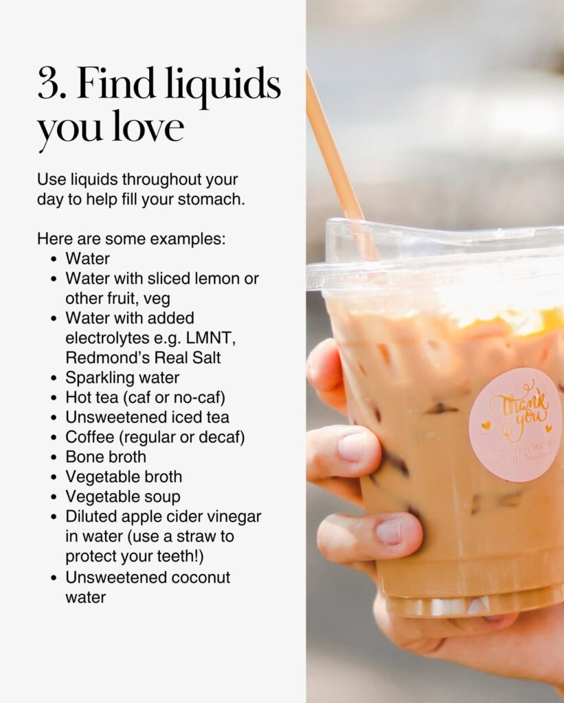 A variety of satisfying low-calorie beverages, including water, fruit-infused water, sparkling water, tea, coffee, broth, and vegetable soup.
